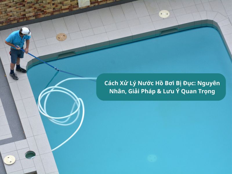 C&aacute;ch Xử L&yacute; Nước Hồ Bơi Bị Đục: Nguy&ecirc;n Nh&acirc;n, Giải Ph&aacute;p &amp; Lưu &Yacute; Quan Trọng
